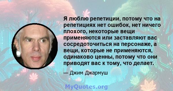 Я люблю репетиции, потому что на репетициях нет ошибок, нет ничего плохого, некоторые вещи применяются или заставляют вас сосредоточиться на персонаже, а вещи, которые не применяются, одинаково ценны, потому что они