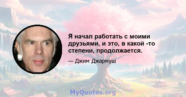 Я начал работать с моими друзьями, и это, в какой -то степени, продолжается.