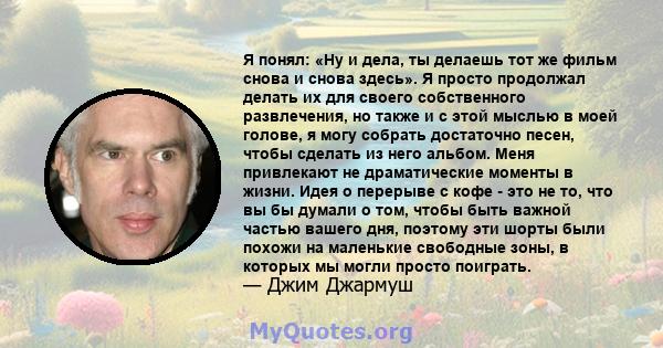 Я понял: «Ну и дела, ты делаешь тот же фильм снова и снова здесь». Я просто продолжал делать их для своего собственного развлечения, но также и с этой мыслью в моей голове, я могу собрать достаточно песен, чтобы сделать 