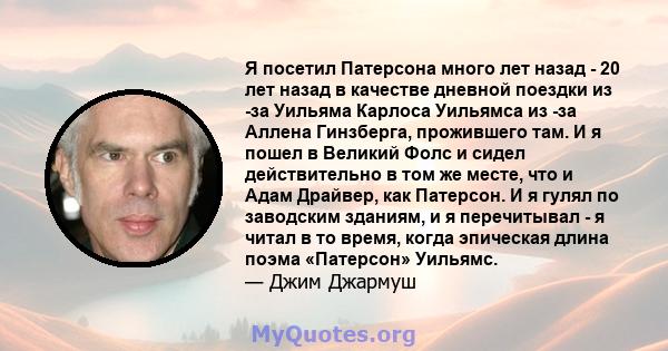 Я посетил Патерсона много лет назад - 20 лет назад в качестве дневной поездки из -за Уильяма Карлоса Уильямса из -за Аллена Гинзберга, прожившего там. И я пошел в Великий Фолс и сидел действительно в том же месте, что и 