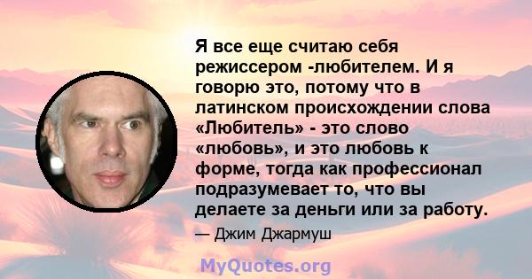 Я все еще считаю себя режиссером -любителем. И я говорю это, потому что в латинском происхождении слова «Любитель» - это слово «любовь», и это любовь к форме, тогда как профессионал подразумевает то, что вы делаете за