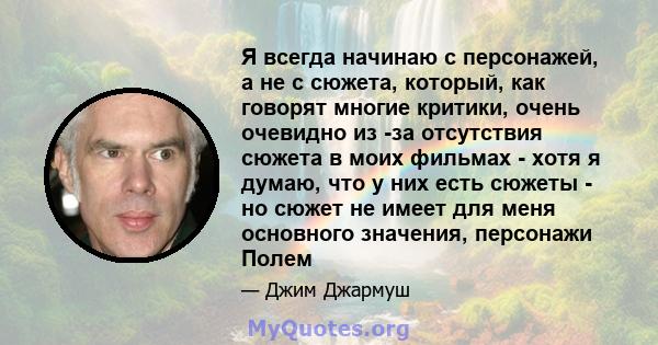 Я всегда начинаю с персонажей, а не с сюжета, который, как говорят многие критики, очень очевидно из -за отсутствия сюжета в моих фильмах - хотя я думаю, что у них есть сюжеты - но сюжет не имеет для меня основного