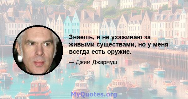 Знаешь, я не ухаживаю за живыми существами, но у меня всегда есть оружие.