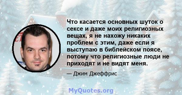 Что касается основных шуток о сексе и даже моих религиозных вещах, я не нахожу никаких проблем с этим, даже если я выступаю в библейском поясе, потому что религиозные люди не приходят и не видят меня.