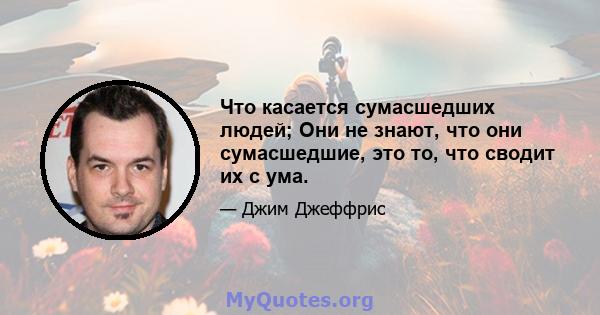 Что касается сумасшедших людей; Они не знают, что они сумасшедшие, это то, что сводит их с ума.