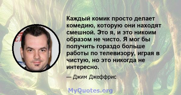 Каждый комик просто делает комедию, которую они находят смешной. Это я, и это никоим образом не чисто. Я мог бы получить гораздо больше работы по телевизору, играя в чистую, но это никогда не интересно.