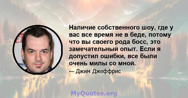 Наличие собственного шоу, где у вас все время не в беде, потому что вы своего рода босс, это замечательный опыт. Если я допустил ошибки, все были очень милы со мной.