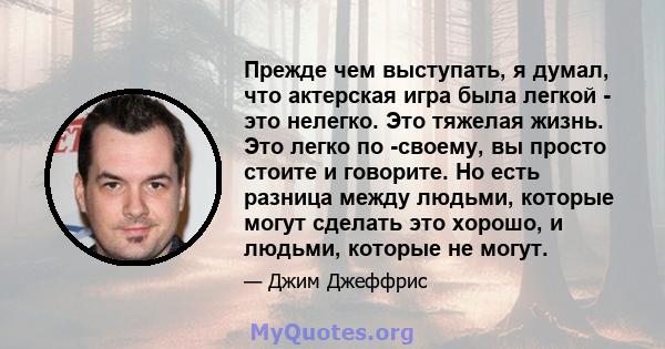 Прежде чем выступать, я думал, что актерская игра была легкой - это нелегко. Это тяжелая жизнь. Это легко по -своему, вы просто стоите и говорите. Но есть разница между людьми, которые могут сделать это хорошо, и