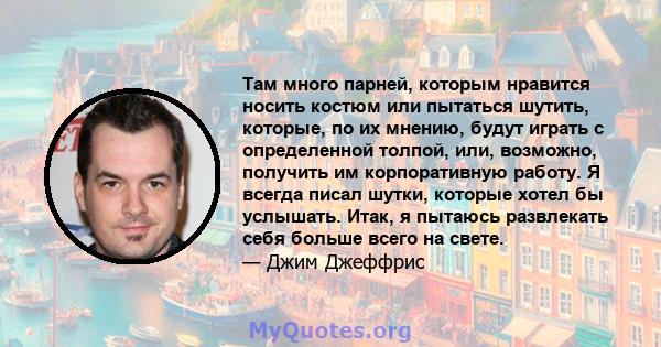 Там много парней, которым нравится носить костюм или пытаться шутить, которые, по их мнению, будут играть с определенной толпой, или, возможно, получить им корпоративную работу. Я всегда писал шутки, которые хотел бы