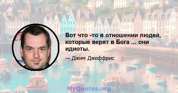 Вот что -то в отношении людей, которые верят в Бога ... они идиоты.