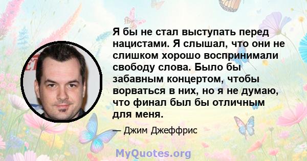 Я бы не стал выступать перед нацистами. Я слышал, что они не слишком хорошо воспринимали свободу слова. Было бы забавным концертом, чтобы ворваться в них, но я не думаю, что финал был бы отличным для меня.