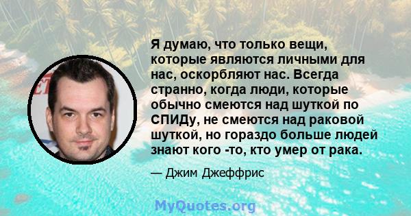 Я думаю, что только вещи, которые являются личными для нас, оскорбляют нас. Всегда странно, когда люди, которые обычно смеются над шуткой по СПИДу, не смеются над раковой шуткой, но гораздо больше людей знают кого -то,