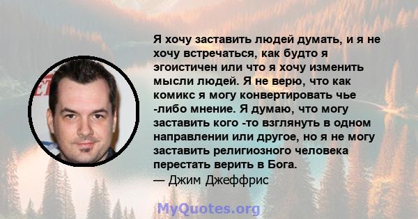 Я хочу заставить людей думать, и я не хочу встречаться, как будто я эгоистичен или что я хочу изменить мысли людей. Я не верю, что как комикс я могу конвертировать чье -либо мнение. Я думаю, что могу заставить кого -то