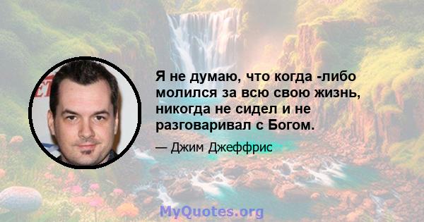 Я не думаю, что когда -либо молился за всю свою жизнь, никогда не сидел и не разговаривал с Богом.