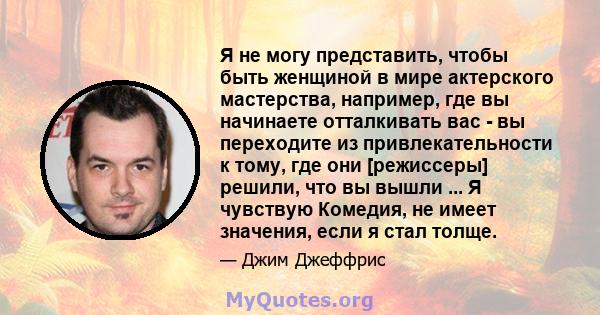 Я не могу представить, чтобы быть женщиной в мире актерского мастерства, например, где вы начинаете отталкивать вас - вы переходите из привлекательности к тому, где они [режиссеры] решили, что вы вышли ... Я чувствую