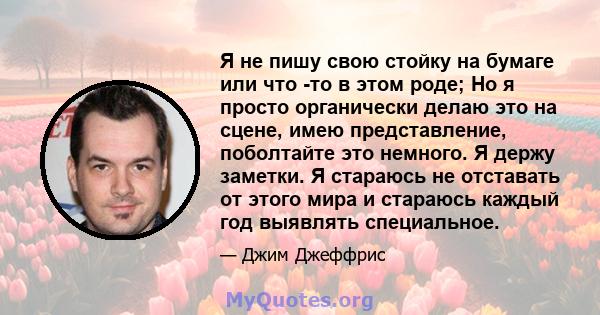 Я не пишу свою стойку на бумаге или что -то в этом роде; Но я просто органически делаю это на сцене, имею представление, поболтайте это немного. Я держу заметки. Я стараюсь не отставать от этого мира и стараюсь каждый