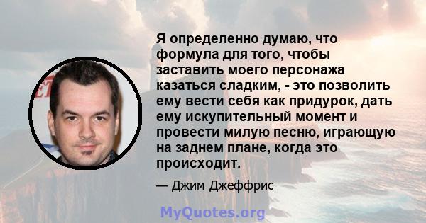 Я определенно думаю, что формула для того, чтобы заставить моего персонажа казаться сладким, - это позволить ему вести себя как придурок, дать ему искупительный момент и провести милую песню, играющую на заднем плане,