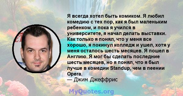 Я всегда хотел быть комиком. Я любил комедию с тех пор, как я был маленьким ребенком, и пока я учился в университете, я начал делать выставки. Как только я понял, что у меня все хорошо, я покинул колледж и ушел, хотя у