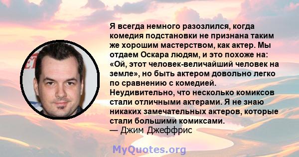 Я всегда немного разозлился, когда комедия подстановки не признана таким же хорошим мастерством, как актер. Мы отдаем Оскара людям, и это похоже на: «Ой, этот человек-величайший человек на земле», но быть актером