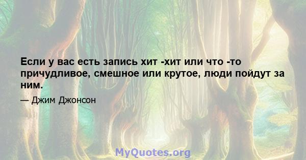 Если у вас есть запись хит -хит или что -то причудливое, смешное или крутое, люди пойдут за ним.