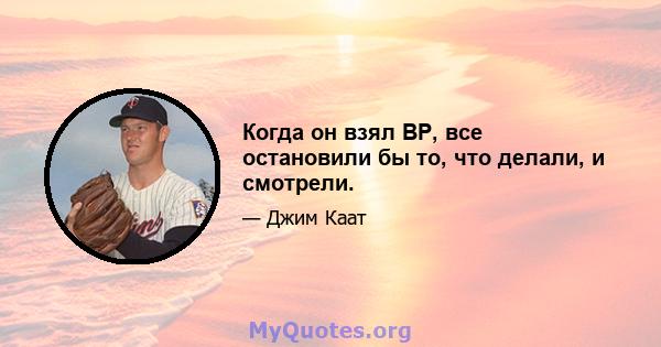 Когда он взял BP, все остановили бы то, что делали, и смотрели.