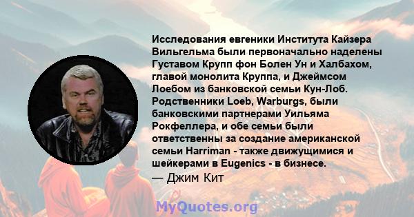 Исследования евгеники Института Кайзера Вильгельма были первоначально наделены Густавом Крупп фон Болен Ун и Халбахом, главой монолита Круппа, и Джеймсом Лоебом из банковской семьи Кун-Лоб. Родственники Loeb, Warburgs,