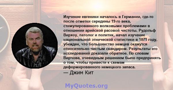 Изучение евгеники началось в Германии, где-то после отметки середины 19-го века, стимулированного волковыми проблемами в отношении арийской расовой чистоты. Рудольф Вирхоу, патолог и политик, начал изучение национальной 