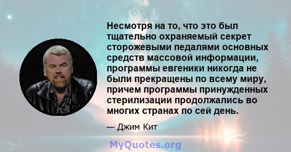 Несмотря на то, что это был тщательно охраняемый секрет сторожевыми педалями основных средств массовой информации, программы евгеники никогда не были прекращены по всему миру, причем программы принужденных стерилизации