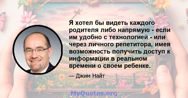 Я хотел бы видеть каждого родителя либо напрямую - если им удобно с технологией - или через личного репетитора, имея возможность получить доступ к информации в реальном времени о своем ребенке.