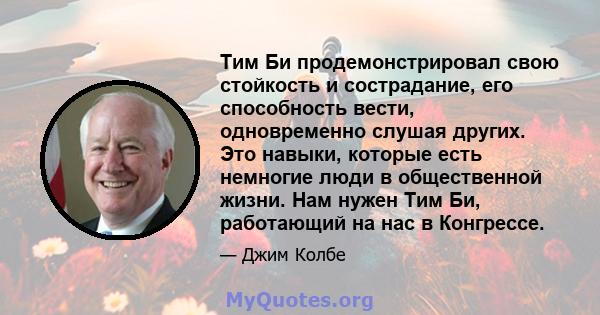 Тим Би продемонстрировал свою стойкость и сострадание, его способность вести, одновременно слушая других. Это навыки, которые есть немногие люди в общественной жизни. Нам нужен Тим Би, работающий на нас в Конгрессе.