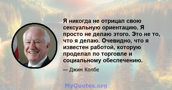 Я никогда не отрицал свою сексуальную ориентацию. Я просто не делаю этого. Это не то, что я делаю. Очевидно, что я известен работой, которую проделал по торговле и социальному обеспечению.