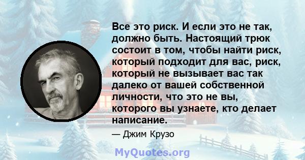 Все это риск. И если это не так, должно быть. Настоящий трюк состоит в том, чтобы найти риск, который подходит для вас, риск, который не вызывает вас так далеко от вашей собственной личности, что это не вы, которого вы