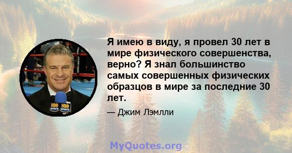 Я имею в виду, я провел 30 лет в мире физического совершенства, верно? Я знал большинство самых совершенных физических образцов в мире за последние 30 лет.