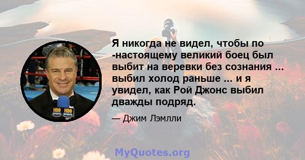 Я никогда не видел, чтобы по -настоящему великий боец ​​был выбит на веревки без сознания ... выбил холод раньше ... и я увидел, как Рой Джонс выбил дважды подряд.