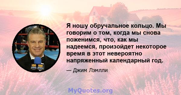 Я ношу обручальное кольцо. Мы говорим о том, когда мы снова поженимся, что, как мы надеемся, произойдет некоторое время в этот невероятно напряженный календарный год.