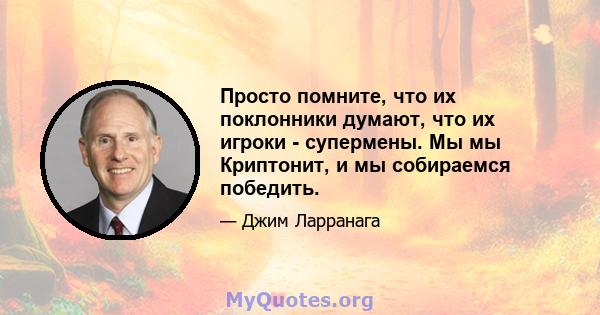 Просто помните, что их поклонники думают, что их игроки - супермены. Мы мы Криптонит, и мы собираемся победить.