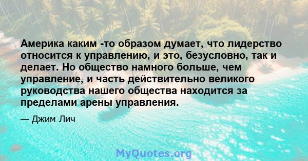 Америка каким -то образом думает, что лидерство относится к управлению, и это, безусловно, так и делает. Но общество намного больше, чем управление, и часть действительно великого руководства нашего общества находится