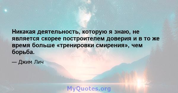 Никакая деятельность, которую я знаю, не является скорее построителем доверия и в то же время больше «тренировки смирения», чем борьба.