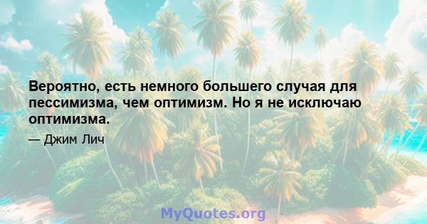 Вероятно, есть немного большего случая для пессимизма, чем оптимизм. Но я не исключаю оптимизма.