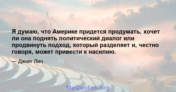 Я думаю, что Америке придется продумать, хочет ли она поднять политический диалог или продвинуть подход, который разделяет и, честно говоря, может привести к насилию.