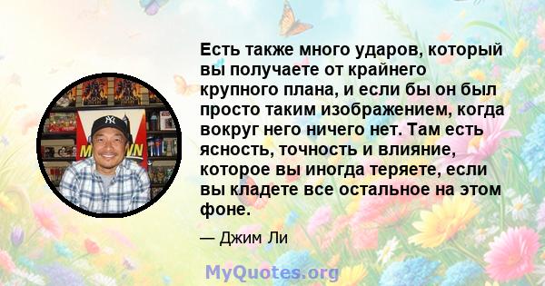 Есть также много ударов, который вы получаете от крайнего крупного плана, и если бы он был просто таким изображением, когда вокруг него ничего нет. Там есть ясность, точность и влияние, которое вы иногда теряете, если