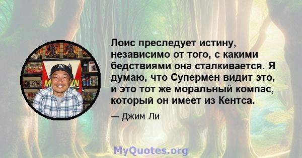 Лоис преследует истину, независимо от того, с какими бедствиями она сталкивается. Я думаю, что Супермен видит это, и это тот же моральный компас, который он имеет из Кентса.