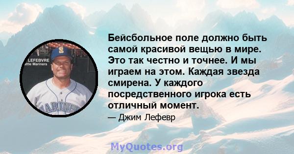 Бейсбольное поле должно быть самой красивой вещью в мире. Это так честно и точнее. И мы играем на этом. Каждая звезда смирена. У каждого посредственного игрока есть отличный момент.