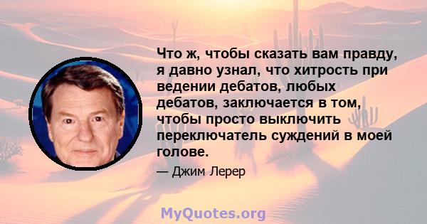 Что ж, чтобы сказать вам правду, я давно узнал, что хитрость при ведении дебатов, любых дебатов, заключается в том, чтобы просто выключить переключатель суждений в моей голове.