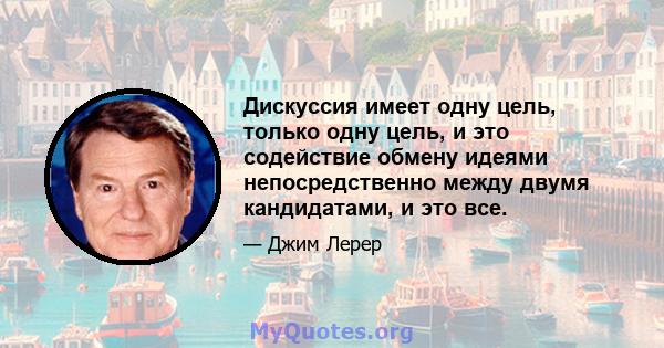 Дискуссия имеет одну цель, только одну цель, и это содействие обмену идеями непосредственно между двумя кандидатами, и это все.