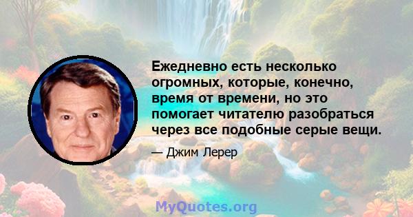 Ежедневно есть несколько огромных, которые, конечно, время от времени, но это помогает читателю разобраться через все подобные серые вещи.