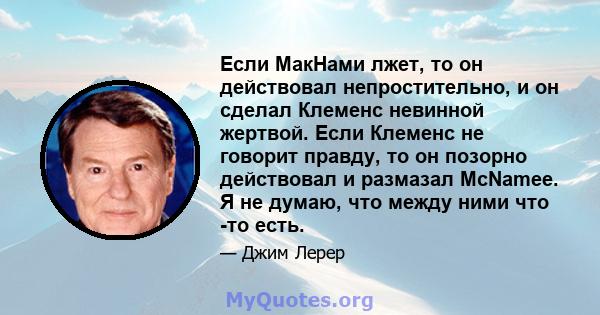 Если МакНами лжет, то он действовал непростительно, и он сделал Клеменс невинной жертвой. Если Клеменс не говорит правду, то он позорно действовал и размазал McNamee. Я не думаю, что между ними что -то есть.