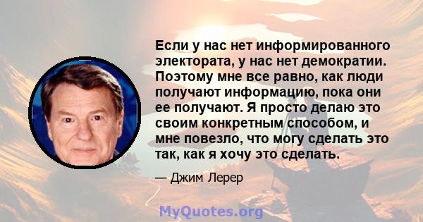 Если у нас нет информированного электората, у нас нет демократии. Поэтому мне все равно, как люди получают информацию, пока они ее получают. Я просто делаю это своим конкретным способом, и мне повезло, что могу сделать