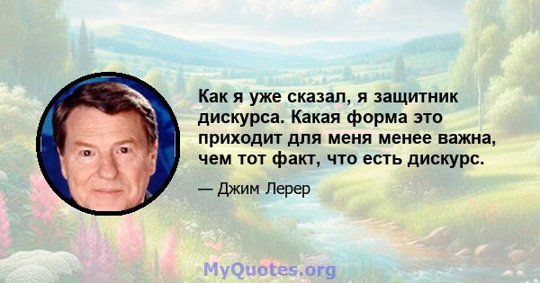 Как я уже сказал, я защитник дискурса. Какая форма это приходит для меня менее важна, чем тот факт, что есть дискурс.