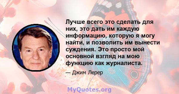 Лучше всего это сделать для них, это дать им каждую информацию, которую я могу найти, и позволить им вынести суждения. Это просто мой основной взгляд на мою функцию как журналиста.